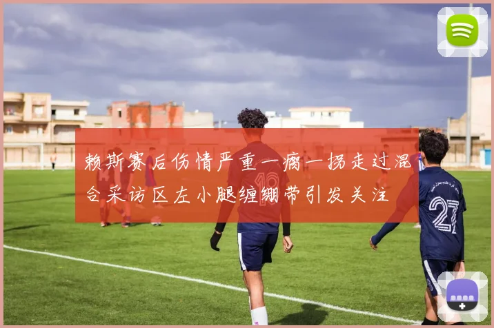 赖斯赛后伤情严重一瘸一拐走过混合采访区左小腿缠绷带引发关注