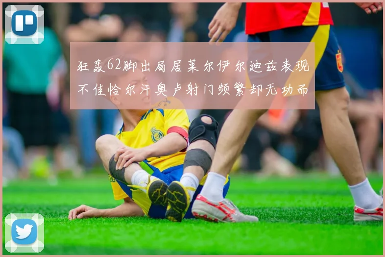 狂轰62脚出局居莱尔伊尔迪兹表现不佳恰尔汗奥卢射门频繁却无功而返